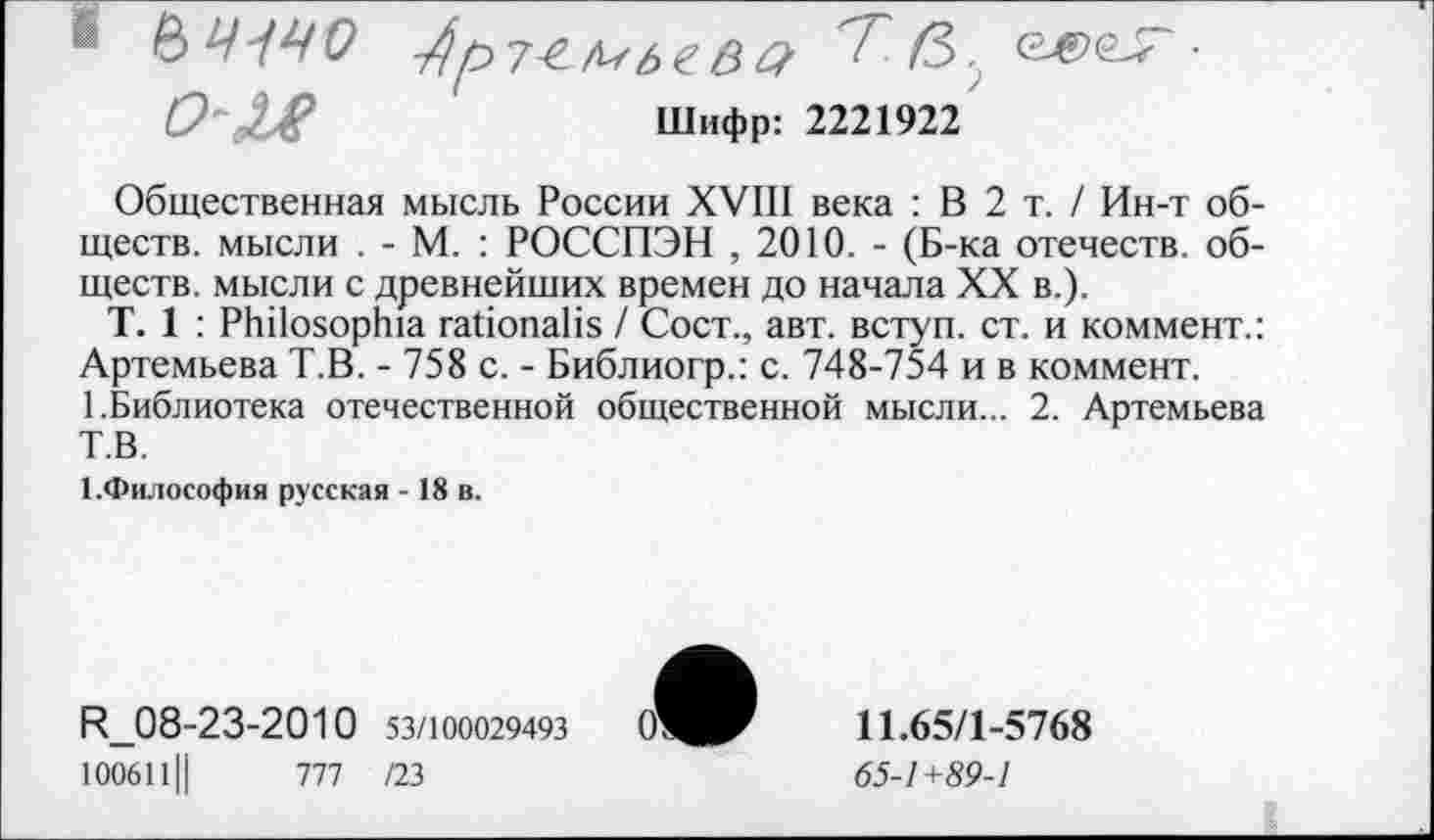 ﻿0~Х£	Шифр: 2221922
Общественная мысль России XVIII века : В 2 т. / Ин-т обществ. мысли . - М. : РОССПЭН , 2010. - (Б-ка отечеств, обществ. мысли с древнейших времен до начала XX в.).
Т. 1 : РЬПояорЬа габопаНя / Сост., авт. вступ. ст. и коммент.: Артемьева Т.В. - 758 с. - Библиогр.: с. 748-754 и в коммент.
1.Библиотека отечественной общественной мысли... 2. Артемьева Т.В.
{.Философия русская - 18 в.
К_08-23-2010 53/100029493 100611Ц	777 /23
11.65/1-5768
<55-7+89-7